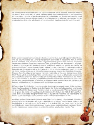 69
ta internacional de la compañía de ópera Agostinélli; En la escuela militar de música
se dedico a la formación de varias generaciones de excelentes músicos, reorganizo la
escuela militar de música que lleva su nombre en la población de viacha, coopero en el
resurgimiento de las estudiantinas conformado por obreros, organizo la estudiantina 1ro de
mayo-obreros de la cruz, y kollasuyo, el centro artístico Haydn y el centro juvenil de arte.
Entre sus composiciones musicales predominan sus marchas, que sobre pasan el centenar,
una de las principales “La Marcha Presidencial” dedicada al presidente Tcnl. Germán
Busch, escrita en 1939,”Glorioso Clarín” Sargento Tejerína” y otras mas; entre sus obras mas
destacadas citemos los fox-trot “Nevando Esta” (con letra de Luis Jofré Ávila) “Chayñita”
Cariñito” Corazón de Oro” Adorada Eleníta” Irpaveñita”. Dentro del género del fox-trot , el
maestro Patiño ha creado una expresión propia e innovadora abriendo nuevos espacios a
la inspiración de genero musical del fox incaico, de tendencia indigenista en el concepto
de ritmo, mestizo-criollo, de la misma forma destacan sus boleros de Caballería, Preludios,
Danzas, Yaravíes, algunas de las que han sido registradas en los sello discográficos de la
RCA. Víctor, y Odeón de la Argentina, permitiendo de ese modo su difusión de varios ritmos
musicales hasta entonces desconocidos en el ambiente artístico internacional, a si mismo
en la valoración de la maestría y calidad interpretativa del músico Boliviano, en este cam-
po fue muy valioso el aporte que realizo el maestro Adrián Patiño Carpio, en beneficio de
la toma de conciencia y su difusión de nuestra música nacional.
El Compositor Adrián Patiño, fue merecedor de varias condecoraciones, de las que des-
tacan la otorgada por el Gobierno de Bolivia con “La Orden de la Educación” en el grado
de gran oficial; Del Gobierno de Francia recibió la condecoración “Palmas Académicas”
en el grado de oficial entregado por su Embajador el 4 de Julio de 1933; El Consejo Muni-
cipal de Cochabamba designa “Adrián Patiño” la plazuela del distrito No. 2 de la zona de
Queru Queru; se designa con su nombre a una calle en la ciudad de la Paz.
El músico y compositor Adrián Patiño Carpio, que con su talento, capacidad e innata vo-
cación acredito el prestigio del músico Boliviano en el ámbito internacional , falleció en
la ciudad de la paz, a la edad de 56 años el 9 de abril de 1951. en pleno ejercicio de sus
actividades, en los centros musicales que en vida fundo y dirigió del que egresaron desta-
cados músicos que enriquecieron el ambiente artístico y cultural de nuestro País.
 