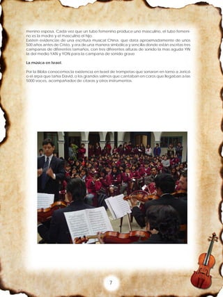 7
menino esposa. Cada vez que un tubo femenino produce uno masculino, el tubo femeni-
no es la madre y el masculino el hijo.
Existen evidencias de una escritura musical China, que data aproximadamente de unos
500 años antes de Cristo, y era de una manera simbólica y sencilla donde están escritas tres
campanas de diferentes tamaños, con tres diferentes alturas de sonido la mas aguda YIN
la del medio YAN y YON para la campana de sonido grave
La música en Israel.
Por la Biblia conocemos la existencia en Israel de trompetas que sonaron en torno a Jericó
o el arpa que tañía David, o los grandes salmos que cantaban en coros que llegaban a las
5000 voces, acompañados de cítaras y otros instrumentos.
 