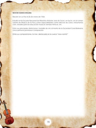70
NESTOR OLMOS MOLINA
Nación en La Paz el 26 de enero de 1926.
Estudio en la Escuela Nacional de Maestros Antonio José de Sucre, en Sucre, en el conser-
vatorio de Música de la Paz y otras especialidades como director de coros, instrumenta-
ción, estudios para la educación musical, bandas rítmicas, etc.
Entre sus principales distinciones: medalla de oro al merito de la Sociedad Coral Boliviana,
cinco primeros premiasen composición.
Entre sus composiciones, la mas destacada es la cueca “rosa carmín”
 