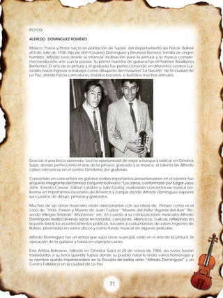 71
POTOSI
ALFREDO DOMINGUEZ ROMERO
Músico, Poeta y Pintor nació en población de Tupiza, del departamento de Potosí- Bolivia
el 9 de Julio de 1938, Hijo de don Cesáreo Domínguez y Eleuteria Romero, familia de origen
humilde, Alfredo tuvo desde su infancia' inclinación para la pintura y la música comple-
mentando este arte con la poesía: Su primer maestro de guitarra fue el Profesor Adalberto
Barrientos, El arte de la pintura y el grabado fue perfeccionando en diferentes centros cul-
turales hasta ingresar a trabajar como dibujante del matutino "La Nación” de la ciudad de
La Paz, donde hacia caricaturas, trazaba bocetos, e ilustraba muchos artículos.
Gracias a una beca obtenida, tuvo la oportunidad de viajar a Europa y radicar en Ginebra
Suiza donde perfecciono el arte de la pintura, grabado y la música, el talento de Alfredo
cobro relevancia en el centro Ginebrino del grabado.
Convertido en concertista en guitarra realizo importantes presentaciones en el exterior fue
el quinto integrante del famoso conjunto boliviano “Los Jairas, conformado por Edgar yayo
Jofre, Ernesto Cavour, Gilbert Lafabre y Julio Godoy, realizaban conciertos de música bo-
liviana en importantes escenario de América y Europa donde Alfredo Domínguez exponía
sus cuadros de dibujo, pinturas y grabados.
Muchas de sus obras musicales están relacionadas con sus obras de Pintura como es el
caso de: "Vida. Pasión y Muerte de Juan Cutipa” "Muerte del Indio "Agonía del Ave" "Ro-
sendo Villegas Velarde” Añoranzas” etc. En cuanto a su composiciones musicales Alfredo
Domínguez realizo diversas obras en tonadas, canciones, villancicos, cuecas, reflejando en
la parte literal los acontecimientos políticos, sociales y costumbristas de varias regiones de
Bolivia, plasmadas en varios discos y como fondo musical de algunas películas.
Alfredo Domínguez fue un artista que supo crear su propio estilo en el arte de la pintura, la
ejecución de la guitarra y hasta en el propio canto.
Este Artista Boliviano, falleció en Ginebra Suiza el 28 de enero de 1980, sus restos fueron
trasladados a su tierra querida Tupiza donde su pueblo natal le rindió varios homenajes y
su nombre quedo imperecedero en la Escuela de bellas artes “Alfredo Domínguez” y un
Centro Folklórico en la ciudad de La Paz
 