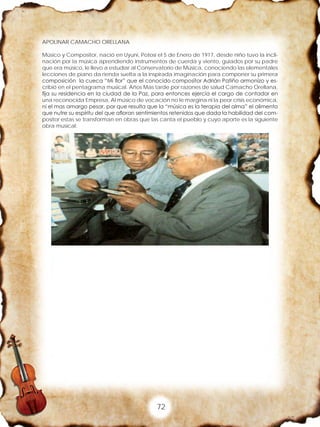 72
APOLINAR CAMACHO ORELLANA
Músico y Compositor, nació en Uyuni, Potosí el 5 de Enero de 1917, desde niño tuvo la incli-
nación por la música aprendiendo instrumentos de cuerda y viento, guiados por su padre
que era músico, le llevo a estudiar al Conservatorio de Música, conociendo las elementales
lecciones de piano da rienda suelta a la inspirada imaginación para componer su primera
composición la cueca “Mi flor” que el conocido compositor Adrián Patiño armonizo y es-
cribió en el pentagrama musical. Años Mas tarde por razones de salud Camacho Orellana,
fija su residencia en la ciudad de la Paz, para entonces ejercía el cargo de contador en
una reconocida Empresa, Al músico de vocación no le margina ni la peor crisis económica,
ni el mas amargo pesar, por que resulta que la “música es la terapia del alma” el alimento
que nutre su espíritu del que afloran sentimientos retenidos que dada la habilidad del com-
positor estas se transforman en obras que las canta el pueblo y cuyo aporte es la siguiente
obra musical:
 