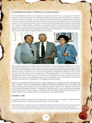 73
LA HISTORIA DE LA CUECA “A BOLIVIA” (viva mi patria Bolivia)
En 1933 Apolinar Camacho se inspira una melodía en ritmo de cueca que lo intitula”A
Bolivia”con una letra que tenia solo dos estrofas la primera que se repetía y la quimba,
años mas tarde el maestro, conoció al poeta salvadoreño Ricardo Cabrera que actuaba
como cantante en radio Illimani donde Camacho ejecutando el piano era el coordinador
musical, a este novel cantante le dio a conocer la cueca para que la cantara, que luego
de ensayar le pidió dejarla completar la segunda estrofa en agradecimiento al País que
le acogía, la cueca se estreno en una audición radial para posteriormente ser llevada al
disco en el sello Odeón de la Argentina por el dueto “Las Kantutas” en 1946 con el acom-
pañamiento del maestro Gilberto Rojas y su conjunto.
Dicha cueca quedo en el olvido, hasta el año 1963, cuando el Equipo de Bolivia, se Corona
Campeonato Sudamericano de fútbol, y es entonces que el pueblo le cambia de nombre
por “Viva mi Patria Bolivia”.Por el año de 1969 el poeta Salvadoreño Ricardo Cabrera que
residía en Lima, mediante una carta al encargado de negocios de Bolivia en Perú, cede
sus derechos de autor que le corresponde, al Estado Boliviano. Con el tiempo y dada la
popularidad de la citada cueca se convirtió en el segundo himno de nuestro País y en el
símbolo del triunfo y la unidad nacional.-nota esta declaración la hizo publica el maestro
Apolinar Camacho en el Programa “Pentagrama del Recuerdo”
Entre las principales distinciones que recibió destacan la condecoración “Bandera de
Oro”, medalla “Vicenta Juariste Eguino” Diploma del Instituto Boliviano de Cultura, Disco de
Plata del Sello Lauro y otras mas. En ocasión de celebrar sus 87 años, Apolinar Camacho,
es invitado al Programa Radial “Pentagrama del Recuerdo” para una entrevista donde
queda registrado el ultimo saludo y tomada la ultima fotografía del compositor Uyunence,
quien falleció en la ciudad de la Paz, el día jueves 4 de abril del 2002
EDUARDO CABA
La ciudad de Potosí, fue la cuna de uno de los más fecundos e inspirados compositores de
la Música Boliviana, el Maestro Eduardo Caba, nacido el 1890.
Inicialmente fue su madre la que le impartió las primeras lecciones de piano, hasta que en
1926 se traslada a Buenos Aires para continuar el estudio con el maestro Felipe Boero.
En 1927 de retorno a la Patria el Gobierno le concede una beca de estudio a España don-
 