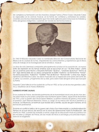 74
de completa su formación con los maestros Joaquín Turina y Pérez Casas. Eduardo Caba
se especializo en la ciencia musical, en la forma de combinar y armonizar los sonidos,
creando una técnica impresionante que mas tarde aplicaría para estructurar la melodía y
ritmo del genero indigenista, cuidando de restarle los elementos básicos.
En 1942 El Maestro Eduardo Caba es nombrado Director del Conservatorio Nacional de
Música de la ciudad de la Paz, impartiendo los conocimientos y experiencia que le llevo
años de trabajo en la investigación de la temática musical.
La obra de este talentoso compositor principalmente se basa en la creación de un nuevo
estilo de expresión en los temas andinos que se escuchan en sus “18 Aires Indios”, parte
de sus poemas para flauta y Orquesta llamada “Quena”, “Leyenda Quechua” Himno al
Sol” algo destacable de sus obras comprende el ballet “Kollana”; la Pantomima “Potosí”
las obras populares: “Kollavina” “Korikilla””Flor de Bronce” “Romancillo” y otras mas. Según
opiniones del Maestro Caba, las obras musicales de su inspiración eran parte del sentir de
su alma, su corazón, y fragmentos de su vida, pero sobre todo del gran amor que tuvo por
su Patria.
Eduardo Caba falleció en la ciudad de La Paz en 1953, se fue un de los mas grandes culto-
res y estudiosos de la música Boliviana.
HUMBERTO IPORRE SALINAS
En la ciudad de Potosí, declarada patrimonio de la Humanidad nació uno de los mas des-
tacados músicos y fecundo compositor don Humberto Iporre Salina, aquel 28 de diciembre
de 1915, y fue su padre don Víctor Iporre Rollano, su primer maestro de piano y mas tarde
el profesor Juan Manuel Manzano estuvo a cargo en la instrucción técnica pianística y
musical. La influencia y el estimulo que recibió de su familia, ayudo de gran manera, en la
formación profesional.
Durante el conflicto bélico de la guerra del chaco fue interrumpido su profesionalización
tiempo en el que estuvo de servicio en la zona de óperaciones hasta la finalización del
mismo en 1936, cuando fue invitado a tomar cargo de la educación musical y artística en
las escuelas y colegios de Potosí, de ese modo da inicio a una larga y reconocida trayec-
toria en el magisterio.
 