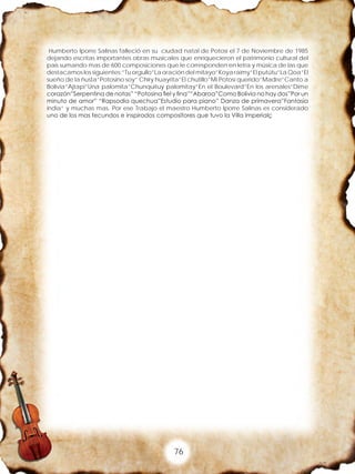 76
Humberto Iporre Salinas falleció en su ciudad natal de Potosí el 7 de Noviembre de 1985
dejando escritas importantes obras musicales que enriquecieron el patrimonio cultural del
país sumando mas de 600 composiciones que le corresponden en letra y música de las que
destacamos los siguientes:”Tu orgullo”La oración del mitayo”Koya raimy”El putútu”La Qoa”El
sueño de la ñusta”Potosino soy” Chiry huayrita”El chutillo”Mi Potosí querido”Madre”Canto a
Bolivia”Ajtapi”Una palomita”Chunquituy palomitay”En el Boulevard”En los arenales”Dime
corazón”Serpentina de notas” “Potosina fiel y fina”“Abaroa”Como Bolivia no hay dos”Por un
minuto de amor” “Rapsodia quechua”Estudio para piano” Danza de primavera”Fantasía
india” y muchas mas. Por ese Trabajo el maestro Humberto Iporre Salinas es considerado
uno de los mas fecundos e inspirados compositores que tuvo la Villa Imperialç
 