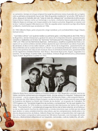 78
a cantantes, tiempo en el que empezó ha surgir las primeras notas musicales de su inspira-
ción su primera composición fue el vals “Dios te guarde madrecita” en el año 1937 tenia 21
años, después la melodía del vals “bajo el cielo de vallegrande” escribiendo la letra la pro-
fesora Elena Cabrera como un homenaje a su tierra, conforme fueron pasando los años,
Gilberto Rojas se entrego con mayor pasión a la música y al amor, llegando a casarse con
la Srta. Carlota Foppino Villa blanca en 1942 de aquella unión nacieron sus hijos Ana María
y Gilberto, matrimonio que acabaría en 1946.
En 1945 Gilberto Rojas, junto al paceño Jorge Landivar y al cochabambino Hugo Claure,
forman el trío
“Los Indios Latinos” con quienes realiza sus primeras giras a las Republicas de Chile, Perú y
la Argentina, donde interpretan y graban las obras de Compositor Orureño, posteriormente
volvería a realizarlas con el dúo las “kantutas” formada por Irma Vásquez y Alicia Sáenz en
1947 y en 1956 con las Hermanas Espinosa , Grímanesa y Josefina a quienes las inicio y co-
opero en su carrera artística siendo ambos duetos las que estrenaban sus obras musicales,
llevándolas al disco en los sellos Odeón, y RCA. Víctor de la Argentina , posteriormente en
discos Méndez de la ciudad de la Paz en 78 rpm; La actividad profesional dentro el magis-
terio como profesor de educación musical, inicia en el Instituto Americano, posteriormente
en los siguientes establecimientos: Don Bosco, Nacional Ayacucho, Ingavi, Sagrados Co-
razones, 1ro de Mayo, Evaristo Valle, Liceo Bolivia, Instituto Anglo-Americano y Universidad
Tupac Katari, llegándose a jubilar en 1973.
Gilberto Rojas llevo nuestro folklore a Estados Unidos en 1967 llegando a actuar con la no-
table cantante norteamericana Margaret Morís, donde estreno su taquirari “Hollywood de
mi corazón” con la propia dirección orquestal del Maestro Rojas, y del conjunto Nazca.
El 16 de julio de 1956 Gilberto Rojas Enríquez, recibe la más alta condecoración que otorga
el Gobierno de Bolivia”La Orden del Cóndor de los Andes” en el grado de Caballero; En
1973 ingresa a la “Sociedad Argentina de autores y compositores” en las que registra mu-
chas de sus obras; En 1976 recibe la condecoración del club leones de Santa Cruz, por su
obra “Viva Santa Cruz”, considerado el segundo Himno de la tierra oriental, en el transcur-
so de su vida fueron muchas las distinciones y condecoraciones que recibió por las obras
que dedico a varios establecimientos educativos, por las composiciones dedicadas a to-
dos los departamentos de Bolivia, Gilberto Rojas fue integro compositor libre del regionalis-
mo, en su haber compositiva sobre pasan las 300 obras musicales, con mensajes de amor,
ternura, y Bolivianidad reflejadas en sus taquiraris, carnavales, cuécas, bailecitos, etc.etc.
 