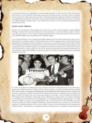 79
La enfermedad que le aquejaba le venció falleciendo el 21 de marzo de 1983, Al deceso
del maestro, se le rindieron homenajes póstumos de toda índole, sus restos fueron velados
en la casa de la cultura durante tres días recibiendo el postrer adiós de toda la ciudadanía
acompañado de bandas musicales, que interpretaban la melodía de sus obras, el cuerpo
de Gilberto Rojas Enríquez yace, a la sombra de un pino en el cementerio general de la
ciudad de la Paz.
ZULMA YUGAR PARRAGA.
Nació en la ciudad de Oruro Bolivia el 6 de Enero de 1953, hija de Agustín Yugar y Wilma
Parraga, Desde niña tuvo la inclinación al arte expresivo, vocación innata para la decla-
mación y la música, a los 5 años de edad comenzaron sus presentaciones como una pre-
coz declamadora muy conocida como “Nenita Yugar".
La actividad Artística en la Capital del Folklore Bolivia permitía tales expresiones que se ma-
nifestaban en veladas artísticas organizadas por muchas agrupaciones, particularmente la
llegada de embajadas artísticas y elencos teatrales, en una de las tantas visitas que realizo
la Compañía Teatral del conocido Actor y Director Potosino Celso Peñaranda Quiroga, a la
ciudad de Oruro, Zulema Yugar fue invitada por el director al escenario a demostrar su arte
de declamación, quien luego de escuchar quedo sorprendido del desenvolvimiento de
esta precoz artista animándola a que incursione con mayor seriedad dentro la actividad
artística del canto.
En 1967 se prepara la Delegación que asistiría al Festival Latinoamericano de Salta inte-
grado por artistas de Sucre, Tarija, La Paz, Potosí y Oruro, en dicho evento Zulema vestida
de “china supay” encabeza la delegación de la Diablada Ferroviaria de Oruro merito que
la llevo a ganarse el titulo de Reina del Festival Internacional, galardón que prestigio de
gran manera el talento de una artista que llegaría muy lejos, a este Festival se suman los
Festivales de Mar del Plata, Festival de la Uva, Mendoza, y otras tantas, de retorno a Bolivia
es recibida por el Presidente de la República, y un pueblo Boliviano agradecido. En. 1968
Zulema. Realiza una gira a la Capital Mexicana, a invitación de la Firma PELMEX y ofrece
varios recitales de música Folklórica Boliviana, aprovechando de su estadía y en el afán de
superar la calidad expresiva de su arte realiza cursos en la Academia de arte dramático
"Andrés Soler", mejorando y complementando notoriamente su calidad interpretativa el
 