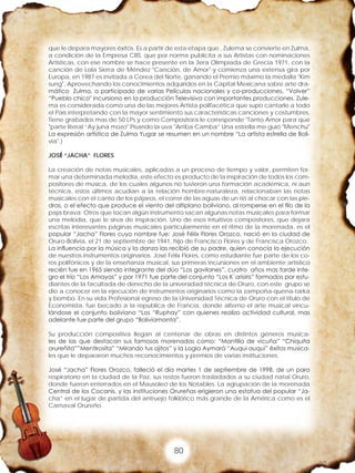 80
que le depara mayores éxitos. Es a partir de esta etapa que , Zulema se convierte en Zulma,
a condición de la Empresa CBS. que por norma publicita a sus Artistas con nominaciones
Artísticas, con ese nombre se hace presente en la 3era Olimpiada de Grecia 1971, con la
canción de Lola Sierra de Méndez "Canción, de Amor"-y comienza una extensa gira por
Europa, en 1987 es invitada a Corea del Norte, ganando el Premio máximo la medalla "Kim
sung", Aprovechando los conocimientos adquiridos en la Capital Mexicana sobre arte dra-
mático Zulma, a participado de varias Películas nacionales y co-producciones, “Volver”
“Pueblo chico" incursiono en la producción Televisiva con importantes producciones. Zule-
ma es considerada como una de las mejores Artista polifacética que supo cantarle a todo
el País interpretando con la mayor sentimiento sus características canciones y costumbres,
Tiene grabados mas de 50 LPs y como Compositora le corresponde "Tanto Amor para que
"parte literal ”Ay juna mozo" Pisando la uva "Arriba Camba” Una estrella me guió "Menchu"
La expresión artística de Zulma Yugar se resumen en un nombre “La artista estrella de Boli-
via".}
JOSÉ “JACHA” FLORES
La creación de notas musicales, aplicadas a un proceso de tiempo y valor, permiten for-
mar una determinada melodía, este efecto es producto de la inspiración de todos los com-
positores de música, de los cuales algunos no tuvieron una formación académica, ni aun
técnica, estos últimos acudían a la relación hombre-naturaleza, relacionaban las notas
musicales con el canto de los pájaros, el correr de las aguas de un rió al chocar con las pie-
dras, o el efecto que produce el viento del altiplano boliviano, al romperse en el filo de la
paja brava; Otros que tocan algún instrumento sacan algunas notas musicales para formar
una melodía, que le sirva de inspiración. Uno de esos intuitivos compositores, que dejara
escritas interesantes páginas musicales particularmente en el ritmo de la morenada, es el
popular “Jacha” Flores cuyo nombre fue: José Félix Flores Orozco, nació en la ciudad de
Oruro-Bolivia, el 21 de septiembre de 1941, hijo de Francisco Flores y de Francisca Orozco.
La influencia por la música y la danza las recibió de su padre, quien conocía la ejecución
de nuestros instrumentos originarios. José Félix Flores, como estudiante fue parte de los co-
ros polifónicos y de la enseñanza musical, sus primeras incursiones en el ambiente artístico
recién fue en 1965 siendo integrante del dúo “Los gavilanes”, cuatro años mas tarde inte-
gro el trío “Los Amayas” y por 1971 fue parte del conjunto “Los K´arisiris” formados por estu-
diantes de la facultada de derecho de la universidad técnica de Oruro, con este grupo se
dio a conocer en la ejecución de instrumentos originarios como la zampoña-quena-tarka
y bombo. En su vida Profesional egreso de la Universidad Técnica de Oruro con el titulo de
Economista, fue becado a la republica de Francia, donde alterno el arte musical vincu-
lándose el conjunto boliviano “Los “Ruphay” con quienes realizo actividad cultural, mas
adelante fue parte del grupo “Boliviamanta”.
Su producción compositiva llegan al centenar de obras en distintos géneros musica-
les de las que destacan sus famosas morenadas como: “Mantilla de vicuña” “Chiquita
orureñita””Mentirosita” “Mirando tus ojitos” y la Logia Aymará “Auqui auqui” éxitos musica-
les que le depararon muchos reconocimientos y premios de varias instituciones.
José “Jacha” Flores Orozco, falleció el día martes 1 de septiembre de 1998, de un paro
respiratorio en la ciudad de la Paz, sus restos fueron trasladados a su ciudad natal Oruro,
donde fueron enterrados en el Mausoleo de los Notables. La agrupación de la morenada
Central de los Cocanis, y las instituciones Orureñas erigieron una estatua del popular “Ja-
cha” en el lugar de partida del antruejo folklórico más grande de la América como es el
Carnaval Orureño.
 