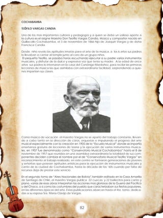 82
COCHABAMBA
TEÓFILO VARGAS CANDIA
Uno de los mas importantes cultores y pedagogos y a quien se debe un valioso aporte a
la cultura es el asigne Maestro Don Teofilo Vargas Candia, Músico y compositor nacido en
Quillacollo Cochabamba, el 3 de noviembre de 1866 hijo de Joaquín Vargas y de doña
Francisca Candia.
Desde niño revelo las aptitudes innatas para el arte de la música, a los 6 años sus padres
lo llevaban a cantar al templo junto al coro de un grupo niños.
El pequeño Teofilo, se pasaba horas escuchando ejecutar a su padre varios instrumentos
musicales, y disfrutar de la dulce y expresiva voz que tenia su madre. A la edad de once
años sus padres lo internaron en la casa del Canónigo Mardoñez, para recibir las primeras
lecciones de música las que asimilaba con extraordinaria facilidad, sorprendiendo a quie-
nes impartían sus clases.
Como músico de vocación el maestro Vargas no se aparto del trabajo constante, llevan-
do a cabo tanto en la dirección de coros, orquestas e impulsando el progreso del arte
musical especialmente con la creación en 1905 de la “Escuela Musical” donde se impartía
enseñanza gratuita de lecciones de teoría y la ejecución de varios instrumentos musica-
les, en 1907 fue denominada como “Conservatorio Musical Cochabamba” hasta el 8 de
noviembre de 1957 que reunidos en una asamblea extraordinaria la totalidad de sus com-
ponentes deciden cambiar el nombre por el de “Conservatorio Musical Teofilo Vargas” en
reconocimiento al trabajo realizado, en este centro se formaron generaciones de jóvenes
y señoritas que poseían aptitudes artísticas para la ejecución de instrumentos musicales y
canto de la ciudad de Cochabamba, hasta la década de los ‘60s cuando por falta de
recursos deja de prestar este servicio.
En el segundo tomo de “Aires Nacionales de Bolivia”,también editado en la Casa Amarilla
de Santiago de Chile, el maestro Vargas publica 22 cuecas, y 22 bailecitos para canto y
piano, varias de esas obras interpretan las acciones mas gloriosas de la Guerra del Pacifico
y del Chaco, a si como las costumbres del pueblo que caracterizaban sus fiestas populares,
en las diferentes épocas del año. Estas publicaciones abarcan hasta el 4to. tomo, dedica-
das a su esposa Sra. Maria Clavijo de Vargas.
 