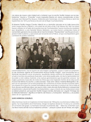 83
Las obras de mayor valor intelectual y material, que ha escrito Teofilo Vargas son los Me-
lodramas “Aroma y “Coronilla” cuyos inspirados libretos en versos corresponden al dra-
maturgo don Manuel Paz Arauco, rindiendo justo homenaje a la Gesta Heroica del l4 de
Septiembre de 1810 y la Heroica Acción de la Mujer Cochabambina.
El Maestro Teofilo Vargas Candia, falleció en su domicilio ubicado en la calle ayacucho
entre mayor Rocha y México, a la edad de 94 años el día 3 de febrero de 1961 sus restos
fueron velados en el salón de la prefectura de Cochabamba, fueron muchos los oradores
que despidieron a este Notable Músico Boliviano, sus restos fueron conducidos hasta el
cementerio general a los acordes de la marcha fúnebre “Pesadumbre” escrita por el com-
positor Emilio Gutiérrez, y ejecutada por la banda de la Policía, al que acompañaron gran
cantidad de publico asistente.
Lamentablemente, tras la muerte de este insigne compositor, y pese a existir el compromi-
so de mantener vigente el”Conservatorio Musical Teofilo Vargas”, que funcionaba en su
domicilio decidieron cerrar sus puertas, quedando desde entonces en deposito el piano
y todo el archivo de partituras musicales, y las obras publicadas, sin dar la oportunidad de
acceder a este valioso material, a las nuevas generaciones que les permita conocer las
reglas y patrones musicales de todos los ritmos que este inspirado mentor de la educación
musical de Bolivia ha escrito y coleccionado. Todo este valioso material Bibliográfico de-
ben ser recuperados con el sano propósito de conformar un museo donde se pueda admi-
rar el piano en el que ha creado maravillosas obras musicales y conocer de cerca todo el
fruto de esa sacrificada labor, por que la vida y obra de este ilustre Boliviano corresponde
al patrimonio cultural del Pueblo Cochabambino, y que a través de sus instituciones estas
se deben preservar, por que Don Teofilo Vargas Candia, llamado con orgullo “El Mago de
la Melodía Boliviana” dignifica el talento del Músico y Compositor Boliviano, y el pueblo
debe de ser agradecido.
ULISES HERMOSA GONZÁLES
Ulises hermosa nació en Capinota el 22 de febrero de 1954 junto a su hermana melliza mar-
garita, fue el penúltimo de 8 hermanos, integro los kjarkas desde los 14 anos y se convirtió
en el mentor del grupo, su hermano Gonzalo recordando dijo: ” Ulises fue el hombre que
nos llevo hasta donde nunca habíamos soñado “, porque a pesar de ser tímido, era agre-
 