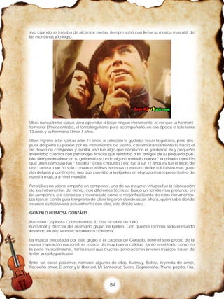 84
sivo cuando se trataba de alcanzar metas, siempre sonó con llevar su música mas allá de
las montanas y lo logro.
Ulises nunca tomo clases para aprender a tocar ningún instrumento, al ver que su hermani-
to menor Elmer cantaba, el tomo la guitarra para acompañarlo, en esa época el solo tenia
13 anos y su hermano Elmer 7 años.
Ulises ingreso a los kjarkas a los 14 anos, al principio le gustaba tocar la guitarra, pero des-
pués despertó su pasión por los instrumentos de viento, casi simultáneamente le nació el
de deseo de componer y escribir, eso fue algo que nació con el, ya desde muy pequeño
inventaba cuentos con personajes ficticios que relataba a los amigos de su pequeño pue-
blo, siempre estaba con su guitarra buscando alguna melodía nueva “ la primera canción
que Ulises compuso fue ” tatalitu ” ( dios chiquitito ) eso fue a sus 17 anos así fue el inicio de
una carrera, que no solo consolido a Ulises hermosa como uno de los folcloristas mas gran-
des del país y continente, sino que convirtió a los kjarkas en el grupo mas representativo de
nuestra música a nivel mundial.
Pero Ulises no solo se empeño en componer, una de sus mayores virtudes fue la fabricación
de los instrumentos de viento, con diferentes técnicas busco un sonido mas profundo en
las zamponas, era conocido y reconocido como el mejor fabricante de estos instrumentos.
Los kjarkas con la guía temprana de Ulises llegaron donde están ahora, quien sabe donde
estarían si el estuviera actualmente con ellos, solo dios lo sabe…
GONZALO HERMOSA GONZÁLES
Nació en Capinota Cochabamba. El 2 de octubre de 1940
Fundador y director del afamado grupo los kjarkas. Con quienes recorrió todo el mundo
llevando en alto la música folklórica boliviana.
La música ejecutada por este grupo a la cabeza de Gonzalo, tiene el sello propio de la
nueva inspiración nacional, es música de muy buena calidad ,tanto en el texto como en
la parte musical misma, tanto es así que muchas generaciones jóvenes músicos, tratan de
imitar su estilo particular.
Entre sus obras podemos nombrar algunas de ellas, Kutimuy, Bolivia, leyenda de amor,
Pequeño amor, El amor y la libertad, Mi Santacruz, Sucre, Capinoteña, Thuna papita, Fría,
 