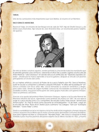 86
TARIJA
Uno de los cantautores más importantes que tuvo Bolivia, se resume en un Nombre.
NILO SORUCO ARANCIBIA
Nació en Tarija, en el barrio de San Roque el 6 de Julio de 1927, hijo de Onofre Soruco, y de
Doña Laura Arancibia, hija natural de José Anacleto Díaz, un reconocido poeta Tarijeño,
de quienes
De niño se dedico a lustrar zapatos, vender periódicos y haciendo todos los mandados que
le permitía ganarse unos centavos, valorando el oficio de su padre, ingreso a la Escuela de
Artes Plásticas “Julio Creveaux” en donde obtuvo el certificado de “Óperario Zapatero Zo-
lador”, atraído por la música aprendió a tocar la guitarra, después se vinculo con jóvenes
principiantes en el arte del canto.
En sus trajines artísticos conoció al Padre de la cueca Tarijeña don Pió “Senca”Martínez,
quien le ayudo a componer su primera cuequita intitulada “A orillas del Guadalquivir” en-
tonces contaba con trece años. Nilo, crecía formando su carácter romántico y alegre,
pero sobre todo, siendo de origen humilde conoció las necesidades económicas que le
sensibilizo el alma, muy joven formo parte de varios grupos musicales con quienes interpre-
taba sus primeras canciones.
Gracias a la ayuda del profesor Mario Estenssoro Vásquez, ingreso a la Escuela Normal de
Maestros Urbanos de Sucre, egresando como profesor de música en 1951, de esa época
surge la cueca escrita junto a su compañero de estudio Carlos Ávila Claure “Amancaya
Amancayita”. En 1952 se inicia como docente en el kindergarten “15 de Abril”, luego en
la escuela de niñas “Rosa Arce”,Maria Laura Justiniano” los colegios: “San Luis” Eustaquio
Méndez”, “Liceo Tarija” y otros.
Dada su sensibilidad social se incorpora a la lucha sindical del magisterio y tiempo después
conoce al poeta Oscar Alfaro que le invita a formar parte del Partido Comunista de Bolivia,
que para ingresar escribe su composición “Bandera Roja”, Nilo Soruco compone la línea
melódica para muchos poemas del poeta tarijeño Oscar Alfaro nacido en 1922, y muerto
 