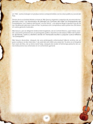 87
en 1963. Juntos trabajan en producciones comprometidas con la clase política y social del
País.
Dentro de la actividad Artística musical, Nilo Soruco organizo conjuntos de reconocida tra-
yectoria como “Los Montoneros de Méndez”Los Cantores del Valle”Los Embajadores del
Guadalquivir”Los Copleros del Sausal” Los De Sama”, con quienes llego a grabar mas de 50
Lps. Realizando giras por todo el País. Su producción compositiva sobre pasan las 250 obras
en varios géneros musicales.
Nilo Soruco, por ser dirigente sindical del magisterio, de la Central Obrera, y por haber crea-
do canciones protestas fue un perseguido político durante la dictadura militar del Gobier-
no de Banzer, hasta su destierro donde en Venezuela escribe su popular cueca reflexiva
“la Caraqueña”.
Nilo Soruco Arancibia, después de una prolongada enfermedad falleció victima de un
paro cardiaco el día miércoles 1 de abril del año 2004 a la edad de 76 años en el Hospital
San Juan de Dios, de su tierra natal Tarija, después de recibir el homenaje póstumo de va-
rias instituciones fue enterrado en el cementerio general.
 