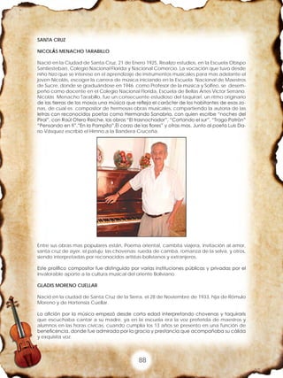 88
SANTA CRUZ
NICOLÁS MENACHO TARABILLO
Nació en la Ciudad de Santa Cruz, 21 de Enero 1925, Realizo estudios, en la Escuela Obispo
Santiesteban, Colegio Nacional Florida y Nacional Comercio. La vocación que tuvo desde
niño hizo que se interese en el aprendizaje de instrumentos musicales para mas adelante el
joven Nicolás, escoger la carrera de música iniciando en la Escuela Nacional de Maestros
de Sucre, donde se graduándose en 1946 como Profesor de la música y Solfeo, se desem-
peño como docente en el Colegio Nacional Florida, Escuela de Bellas Artes Víctor Serrano.
Nicolás Menacho Tarabillo, fue un consecuente estudioso del taquirari, un ritmo originario
de las tierras de los moxos una música que refleja el carácter de los habitantes de esas zo-
nas, de cual es compositor de hermosas obras musicales, compartiendo la autoría de las
letras con reconocidos poetas como Hermando Sanabria, con quien escribe “noches del
Pirai”, con Raúl Otero Reiche, las obras “El trasnochador”, “Cortando el sur”, “Trago Patrón”
“Pensando en ti”.”En la Pampita”,El corzo de las flores” y otras mas. Junto al poeta Luis Da-
río Vásquez escribió el Himno a la Bandera Cruceña.
Entre sus obras mas populares están, Poema oriental, cambita viajera, invitación al amor,
santa cruz de ayer, el patuju; las chovenas: rueda de camba, romanza de la selva, y otros,
siendo interpretadas por reconocidos artistas bolivianos y extranjeros.
Este prolífico compositor fue distinguido por varias instituciones públicas y privadas por el
invalorable aporte a la cultura musical del oriente Boliviano
GLADIS MORENO CUELLAR
Nació en la ciudad de Santa Cruz de la Sierra, el 28 de Noviembre de 1933, hija de Rómulo
Moreno y de Hortensia Cuellar.
La afición por la música empezó desde corta edad interpretando chovenas y taquiraris
que escuchaba cantar a su madre, ya en la escuela era la voz preferida de maestros y
alumnos en las horas cívicas, cuando cumplía los 13 años se presento en una función de
beneficencia, donde fue admirada por la gracia y prestancia que acompañaba su cálida
y exquisita voz.
 