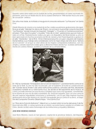 89
Durante varios años radico en la ciudad de La Paz, presentándose en varios escenario im-
portantes, pero fue en Radio Electra de la ciudad Oriental en 1948 donde inicia una serie
de actuación artística
Dos años mas tarde, es invitada a inaugurar el conocido restauran “La Pascana” en Santa
Cruz.
Gladis Moreno de retorno a la ciudad de la Paz, realiza sus primeras grabaciones discográ-
ficas en el sello “Méndez”en discos de 78 rpm. con el marco musical del conjunto Nacional
“Los Planetas” donde incluyen los taquiraris “Haragán” y “Cuando un Camba se enamora”
el bolero “Para decir te quiero” y la polka “Vida de mi vida”, grabaciones que son todo un
éxito en el País; Posteriormente realiza una gira a la Republica del Brasil donde su arte es
bien apreciado en muchos escenarios de Río de Janeiro y San Paulo llegando a grabar en
el sello “Masterdisc” de la RCA. Víctor internacional junto a la gran orquesta del maestro
Daniel Salinas cuyo trabajo esta considerado como la mejor etapa del arte de la “Señora
de la Canción” en el que se citan obras de los mejores compositores bolivianos, con ese
amplio y variado repertorio realiza giras a diferentes Países donde fue recibida admirable-
mente en centros mineros, pueblos y ciudades de su amada Bolivia.
En 1962 es nombrada “Embajadora de la Canción Boliviana” y posteriormente canta en la
sede de la OEA. Su arte ha sido reconocido por el Gobierno al recibir la condecoración
del “Cóndor de los Andes”y de varias instituciones publicas y privadas del País, declarada
ciudadana notable en su natal Santa Cruz, de donde es fiel exponente de la música, el
canto y el estilo oriental con una técnica completa que nunca fue igualada, convirtiéndo-
la en dueña de una voz de dulce sonoridad, de fonación exquisita, que con una correcta
dicción expresa inigualables emociones y sentimiento, con la que dejo impresa muchas
grabaciones de la que destaca la canción mas popular que se canta en su tierra , el taqui-
rari del Compositor Orureño Gilberto Rojas “Viva Santa Cruz”
La “Diva de la Canción Boliviana”, falleció en su ciudad natal, la noche del jueves 3 de Fe-
brero del año 2005, a consecuencia de un infarto, sus restos fueron velados en el Salón Los
Cirios, donde recibió varios homenajes de las instituciones y el publico Boliviano.
JOSE RENE MORENO KHEIDLER
José Rene Moreno, nació en San Ignacio, capital de la provincia Velasco, del Departa-
 