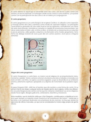 9
El canto alterno es aquel que se desarrolla entre dos coros, uno de los cuales canta una
estrofa y el otro le responde. En la liturgia católica se le conoce como antífona, y se puede
cantar con la participación de dos coros o de un solista y la congregación.
El canto gregoriano
El canto gregoriano es un canto litúrgico de la Iglesia Católica. Es utilizado como expresión
y mensaje dentro del culto y asimismo como medio de expresión religiosa. Las principales
características generales de este estilo musical son las siguientes: normalmente son obras
de autor desconocido, monódicas cantadas a capella sin ornamentos instrumentales, son
obras redactadas en latín culto, el ritmo es libre, el ámbito de su interpretación es reducido
a pocas personas, utiliza grados conjuntos y los llamados ocho modos gregorianos, tiene
forma de diálogo oratorio de rezos y por ello son cantos austeros. (Con poca o ninguna
armonía)
Origen del canto gregoriano
El canto Gregoriano o canto llano, es música vocal religiosa sin acompañamiento instru-
mental (a capella). Varios cantores entonan al unísono una única melodía o monodia con
texto en latín, con ritmo, no sujeto a acentos regulares, y que se desarrolla en un ambiente
sereno y altamente espiritual, apropiado a su objetivo de transmisión de la palabra sagra-
da.
El papa Gregorio (540 – 604) fue el hombre que dio nombre a esta forma de canto. En su
primer intento de atajar cualquier brote de herejía dentro de la iglesia. Unifico las diferen-
tes escuelas liturgicas y los cantos con los que los cristianos celebraban sus actos religiosos,
desde hacia siglos. (liturgias galicanas, ambrosiana, bizantina y mozarave).
Estas medidas, que la tradición atribuye a San Gregorio, contribuyeron a dignificar la mú-
sica pues aunque se impartía teoría musical en las enseñanzas del trivium – dedicado a
las letras- y el cuatrivium dedicado a la enseñanza de las ciencias, no hay que olvidar los
ejercicios de oficios manuales, ya que así se consideraba la música algo propio de gente
inferior.
 