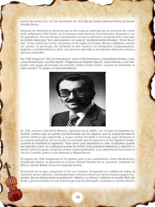 90
mento de Santa Cruz, el 2 de noviembre de 193l, hijo de Viador Moreno Peña y de Norah
Kheidle Rivero.
Después de descubrir la vocación por el arte musical, participa de un concurso de canto
junto al Beniano Celin Simón, en la pionera radio Rural de Cochabamba, llegando a ser
los ganadores. Por ese tiempo corresponde una de sus primeras composiciones musicales
el corrido mexicano “Aun que quieras o no quieras” posteriormente el bolero “Amor de un
día”; En la ciudad de La Paz, incursiono en las radios el Cóndor, Illimani y Altiplano, siendo
un camba, se preocupo de compartir el arte musical con interpretes chuquisaqueños,
tarijeños, cochabambinos y otros, con quienes aprendió a acompañar diferentes ritmos y
géneros musicales.
Por 1955 integro el “Trío Los Pascaneros” junto a Fito Zambrana y Godofredo Núñez, y otro
conjunto llamado “Los Kory Kentis” integrado por Silvestre Oporto, José Zamora y Juan Me-
lazzini, este grupo acompaño al cantante Chileno Pedro Telmo, cuando se estrenaba el
vals canción “Yo quiero un Mar para Bolivia”.
En 1956, el joven José Rene Moreno, egresaba de la UMSA, con el titulo de Ingeniero In-
dustrial, carrera que en partes fue financiada por los ingresos que le proporcionaba la
carrera artística que emprendió, y al que estaba decidido a renunciar, para dedicarse a
su carrera profesional, de no ser por el concepto que le expresara el Ing. Agustín Echaler,
cuando le manifestó lo siguiente: “Que pena que abandone su arte, cualquiera puede
ser Ingeniero, pero no cualquiera puede ser Artista” esas palabras reflexiono su decisión, y
desde entonces pudo compartir ambas responsabilidades, y las experimento formando el
Trío Los Cambas, junto a Juan Melazzini y Miguel Butron.
En agosto de 1958, integrando el Trío Bolivia, junto a los compositores Jaime Medinaceli y
Godofredo Núñez, se presento en el Gran Festival Mundial de la Juventud, realizado en
Moscú, donde Bolivia obtuvo el segundo premio.
Al retornar de la gira, reorganizo el Trío Los Cambas, incluyendo en calidad de solista al
cantante Arturo Sobenes, constituyéndose entonces como uno de los mejores grupos mu-
sicales, de esa etapa existe la grabación “Bolivia y su Música” editado en el sello RGE del
Brasil, y promocionado en una extensa gira por las principales ciudades y centros mineros
 