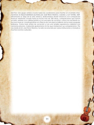 91
del País; Este grupo artístico reunía todas las condiciones para triunfar en el ámbito inter-
nacional, la responsabilidad asumida por José Rene Moreno, casado y con familia, defi-
nitivamente se alejo de la vida artística, dedicándose desde entonces a la composición
musical, habiendo creado hasta la fecha mas de 300 obras, composiciones que fueron
un éxito, debido a la calidad poética y el concepto de sus letras, como a la excelente es-
tructura musical, constituyéndose en clásicos de una época brillante de la música popular
boliviana. Como todo artista de vocación y con una amplia experiencia colaboro con
cantantes jóvenes, realizando grabaciones en las que interpretan sus composiciones. Por
esa dedicación José Rene Moreno, ha sido reconocido por varias instituciones e invitado a
muchos eventos culturales.
 