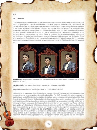 92
BENI
TRIO ORIENTAL
El Trío Oriental, es considerado uno de los mejores exponentes de la música del oriente boli-
viano, cuya expresión artística se extendió fuera de nuestras fronteras. Tres jóvenes con vo-
cación innata por el canto, que mucho antes comenzaron como integrantes de algunas
ocasionales agrupaciones, que les permitió adquirir experiencia y madurar sus cualidades
en el difícil arte de la música. Fue por l966 en San Borja, una población del Departamento
del Beni, donde deciden formar un trío vocal e instrumental; La maestría en la ejecución
del acordeón y tercera voz, de Hugo Daza, la guitarra de acompañamiento y segunda
voz de Lorgio Dorado, hacen el marco musical a la agradable primera voz de Walter Añez,
acompañando Guacharaca, un instrumento que emite sonido al rasgar. Así constituidos
surge una nueva propuesta musical, al que designan como el: Trío Oriental, sus componen-
tes:
Walter Añez: nacido en Concepción, provincia de Ñuflo de Chávez, Santa Cruz, el 22 de
febrero de 1945
Lorgio Dorado: nacido en la misma ciudad, el 7 de enero de 1948
Hugo Daza: oriundo de San Borja – Beni, el 15 de agosto de l947
Inicialmente el repertorio de este trío fue la música oriental, los taquiraris, carnavales y cho-
venas, algunos boleros y algo de música bailable. Por l967, después de presentarse en el
auditorio de radio Méndez de la ciudad de La Paz, aprovechan la convocatoria al 4to. Fes-
tival de la Canción Lauro, de la ciudad de Cochabamba, presentándose con vestimenta
y sombrero oriental, pulsando un pequeño acordeón, y una guitarra criolla, obtienen el
primer premio en categoría de trío vocal e instrumental, ahí fue el primer triunfo de este trío,
que grabo un disco junto a los ganadores de dicho evento. En 1969, asentando el estilo
que les caracterizo y afín de mejorar sus interpretaciones incorporan una guitarra elec-
trónica, aditamentan un sistema de amplificación al acordeón, y un acompañamiento
completo de ritmos, definen su radicatoria en la ciudad de la Paz donde se presentan, en
varias peñas, clubes, centros culturales, radios y en las primeras ediciones de la televisión
nacional, intensifican sus grabaciones, que promocionan en sus giras por las principales
 