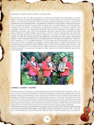 93
ciudades y centros mineros del País, con gran éxito.
Trío Oriental, no les fue difícil conquistar el aprecio y la preferencia del publico, y menos
llegar a ocupar un lugar de privilegio dentro de campo artístico, la vocación de este gru-
po no ceso nunca en mantener activa e intensa sus presentaciones, dando a conocer un
repertorio musical diversificado, no podríamos olvidarnos de los boleros: espuma de cerve-
za, te seguirte queriendo, la guaracha: la pastorcita, la cumbia Illimani o cumbia Aymara,
el baion: tahi, la samba: mi amor lloro, y muchos los taquiraris, carnavales, y polcas, que
cobraban vida en la voz agradable de Walter Añez director del grupo, personaje de gran
simpatía y sencillez, que canta acompañado del gusto expresivo del acordeón de Hugo
Daza, talentoso y hábil arreglista de las obras, como la exacta combinación de notas mu-
sicales del bajo electrónico que pulsa Lorgio Daza. La música de estos tres maestros está
citada en más de 70 producciones discográficas, cantadas en varios países de América
Latina y varias ciudades de EE.UU. y la participación en las películas bolivianas “Patria Lin-
da” Tiawanacu 73” y La ballena Rosada”. En una etapa de la vida artística de este Trío, se
tuvo que recurrir a la suplencia obligada, cuando Hugo Daza se alejo temporalmente, fue
remplazado por José Barba Mejia y Milton Castro Vides. Reencontrados nuevamente, este
trío fue homenajeado en octubre del año 2006, recibiendo el reconocimiento de las auto-
ridades y publico cruceño, por el aporte al arte musical y al crédito boliviano que brindo
el Trío Oriental.
CARMELO GUZMÁN Y GUZMÁN
Cantautor nació en Trinidad, Capital del departamento del Beni el 29 de Julio de 1935. cre-
ció y se hizo romántico trovador en medio del paisaje de exuberante vegetación, de her-
mosas mujeres que paseaban en las calurosas y románticas noche, donde en la reunión de
amigos no faltaba una guitarra, que provocaba arrancar versos que hilvanadas de notas
musicales se iban transformando en bellas inspiraciones las que eran cantadas a las luz de
la luna. En esa ambiente Carmelo Guzmán se trasformaba en un inspirado compositor, que
mas tarde se desempeño como profesor de música en varios establecimientos educativos
orientando e incentivando a jóvenes en la formación de varios grupos regionales.
Artísticamente se inicia cuando forma el grupo musical “Mojos” por 1945 que interpretaban
canciones populares de la región, este grupo seria la base para crear en 1959 “Los Car-
los” conformado por Carmelo Guzmán, Alfredo Aukel, Carlos Parada y José Luis Maesse,
 
