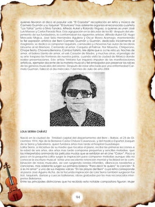 94
quienes llevaron al disco el popular vals “El Cazador” recopilación en letra y música de
Carmelo Guzmán y su taquirari “El buricero”mas adelante organiza el reconocido cuarteto
“Los Taitas” junto a Silvio Tanaka, Alfredo Aukel y Rolando Virguez, a quienes se unen José
Luis Maesse y Carlos Parada Rea. Esta agrupación en la década de los 80´ después del ale-
jamiento de sus fundadores, lo conformaban los siguientes artistas: Alfredo Aukel Gil, Hugo
Mercado Mojica, José Sixto Hernández Aguilera y Oscar Rivero Aramayo, manteniendo
la fiel expresión artística del Beni Carmelo Guzmán y Guzmán, dedicado inicialmente al
magisterio, se dedico a componer taquitaris, carnavales y chovenas fue autor de las obras
Llévame al rió Mamore, Cantando al amor, Cerquita al Palmar, Flor Moxeña, Chiriperono,
Chope fiesta, Chovena Beniana, Camba Taitetú, Me dijiste que si, Lo he visto yo, Noches de
amor, el bolero Llanto de amor, el vals Corazón de Madre, y muchas otras, el prestigio de
su arte traspaso las fronteras de nuestra patria, cuando visito la ciudad de México donde
realizo presentaciones. Este artista Trinitario fue inquieto impulsor de las manifestaciones
artísticas, ejemplar docente de la materia musical y fiel embajador por preservar las raíces
de los géneros musicales del oriente. Después de estar afectado por una enfermedad Car-
melo Guzmán, falleció el día miércoles 7 del mes de Julio de año 2004
LOLA SIERRA CHÁVEZ
Nació en la ciudad de Trinidad capital del departamento del Beni – Bolivia, el 24 de Di-
ciembre 1914, hija de la Beniana Casta Chávez Casanovas, y del medico Español Joaquín
de la Sierra y Salvatierra, quien fundara años mas tarde el hospital Guadalupe.
Lolita Sierra, a iniciativa de su madre que tocaba el piano, recibe las primeras lecciones a
la edad de seis años, dos años mas tarde componía pequeñas y sencillas melodías que
las interpretaba animando las películas mudas que se exhibían en el cine “Colon”. Poco a
poco en la pequeña Lolita surgía la inspiración para componer melodías aunque ella no
conocía la escritura musical tenia una excelente retención mental y facilidad en la com-
binación de notas musicales, así van surgiendo rondas infantiles, villancicos navideños y
canciones, mas adelante surgen sus primeros boleros “Para decir te quiero” la canción “A
si es mi amor” y uno de sus mejores valces “En las playas del Beni” cuya letra corresponde
al poeta José Aguirre Acha, de la fecunda inspiración de Lola Sierra también surgieron fox
trot, taquiraris, danzas y cuecas bolivianas, obras grabadas por los mas reconocidos inter-
pretes Bolivianos.
Entre las principales distinciones que ha recibido esta notable compositora figuran: Mujer
 