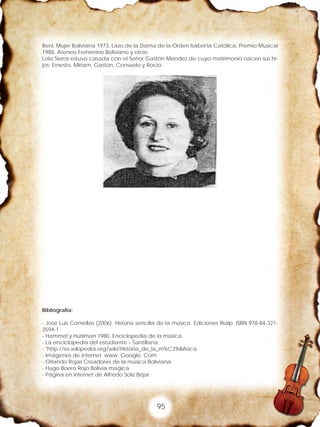 95
Beni, Mujer Boliviana 1973, Lazo de la Dama de la Orden Isabel la Católica, Premio Musical
1988, Ateneo Femenino Boliviano y otras.
Lola Sierra estuvo casada con el Señor Gastón Méndez de cuyo matrimonio nacen sus hi-
jos: Ernesto, Miriam, Gastón, Consuelo y Rocio.
Bibliografía:
- José Luis Comellas (2006). Historia sencilla de la música. Ediciones Rialp. ISBN 978-84-321-
3594-1
- Hammel y Hurliman 1980. Enciclopedia de la música.
- La enciclopedia del estudiante – Santillana.
- "http://es.wikipedia.org/wiki/Historia_de_la_m%C3%BAsica.
- Imágenes de internet www. Google. Com
- Orlando Rojas Creadores de la música Boliviana.
- Hugo Boero Rojo Bolivia magica
- Página en internet de Alfredo Soliz Béjar
 