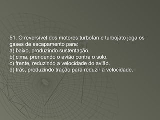 51. O reversível dos motores turbofan e turbojato joga os gases de escapamento para: a) baixo, produzindo sustentação. b) cima, prendendo o avião contra o solo. c) frente, reduzindo a velocidade do avião. d) trás, produzindo tração para reduzir a velocidade. 