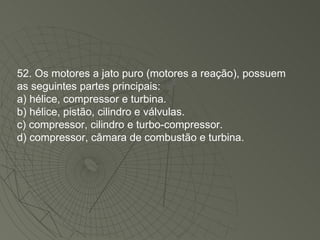 52. Os motores a jato puro (motores a reação), possuem as seguintes partes principais: a) hélice, compressor e turbina. b) hélice, pistão, cilindro e válvulas. c) compressor, cilindro e turbo-compressor. d) compressor, câmara de combustão e turbina. 