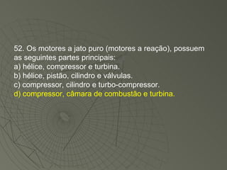 52. Os motores a jato puro (motores a reação), possuem as seguintes partes principais: a) hélice, compressor e turbina. b) hélice, pistão, cilindro e válvulas. c) compressor, cilindro e turbo-compressor. d) compressor, câmara de combustão e turbina. 