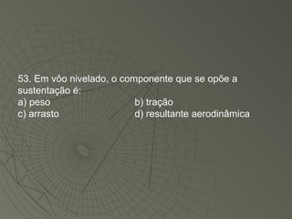 53. Em vôo nivelado, o componente que se opõe a sustentação é: a) peso b) tração c) arrasto d) resultante aerodinâmica 
