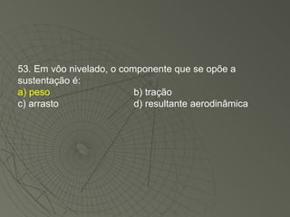 53. Em vôo nivelado, o componente que se opõe a sustentação é: a) peso b) tração c) arrasto d) resultante aerodinâmica 