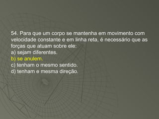 54. Para que um corpo se mantenha em movimento com velocidade constante e em linha reta, é necessário que as forças que atuam sobre ele: a) sejam diferentes. b) se anulem. c) tenham o mesmo sentido. d) tenham e mesma direção. 