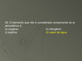 55. O elemento que não é considerado componente do ar atmosférico é: a) oxigênio b) nitrogênio c) argônio d) vapor de água. 