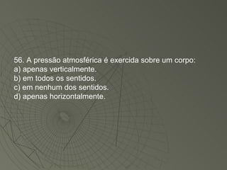 56. A pressão atmosférica é exercida sobre um corpo: a) apenas verticalmente. b) em todos os sentidos. c) em nenhum dos sentidos. d) apenas horizontalmente. 