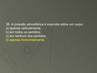 56. A pressão atmosférica é exercida sobre um corpo: a) apenas verticalmente. b) em todos os sentidos. c) em nenhum dos sentidos. d) apenas horizontalmente. 