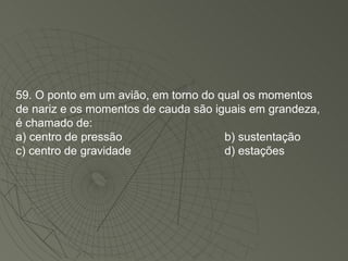 59. O ponto em um avião, em torno do qual os momentos de nariz e os momentos de cauda são iguais em grandeza, é chamado de: a) centro de pressão b) sustentação c) centro de gravidade d) estações 