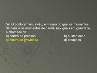 59. O ponto em um avião, em torno do qual os momentos de nariz e os momentos de cauda são iguais em grandeza, é chamado de: a) centro de pressão b) sustentação c) centro de gravidade d) estações 
