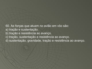 60. As forças que atuam no avião em vôo são: a) tração e sustentação. b) tração e resistência ao avanço. c) tração, sustentação e resistência ao avanço. d) sustentação, gravidade, tração e resistência ao avanço. 