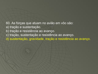 60. As forças que atuam no avião em vôo são: a) tração e sustentação. b) tração e resistência ao avanço. c) tração, sustentação e resistência ao avanço. d) sustentação, gravidade, tração e resistência ao avanço. 