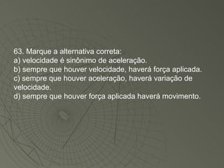 63. Marque a alternativa correta: a) velocidade é sinônimo de aceleração. b) sempre que houver velocidade, haverá força aplicada. c) sempre que houver aceleração, haverá variação de velocidade. d) sempre que houver força aplicada haverá movimento. 