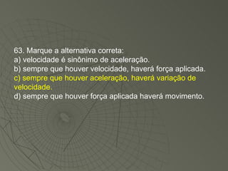 63. Marque a alternativa correta: a) velocidade é sinônimo de aceleração. b) sempre que houver velocidade, haverá força aplicada. c) sempre que houver aceleração, haverá variação de velocidade. d) sempre que houver força aplicada haverá movimento. 