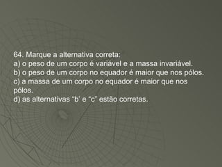 64. Marque a alternativa correta: a) o peso de um corpo é variável e a massa invariável. b) o peso de um corpo no equador é maior que nos pólos. c) a massa de um corpo no equador é maior que nos pólos. d) as alternativas “b’ e “c” estão corretas. 