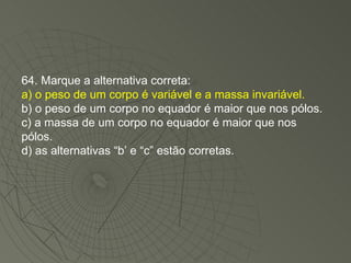 64. Marque a alternativa correta: a) o peso de um corpo é variável e a massa invariável. b) o peso de um corpo no equador é maior que nos pólos. c) a massa de um corpo no equador é maior que nos pólos. d) as alternativas “b’ e “c” estão corretas. 