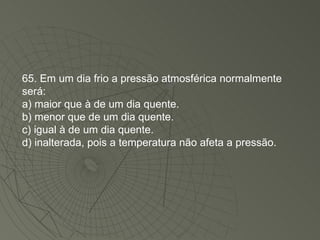 65. Em um dia frio a pressão atmosférica normalmente será: a) maior que à de um dia quente. b) menor que de um dia quente. c) igual à de um dia quente. d) inalterada, pois a temperatura não afeta a pressão. 