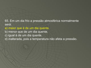 65. Em um dia frio a pressão atmosférica normalmente será: a) maior que à de um dia quente. b) menor que de um dia quente. c) igual à de um dia quente. d) inalterada, pois a temperatura não afeta a pressão. 