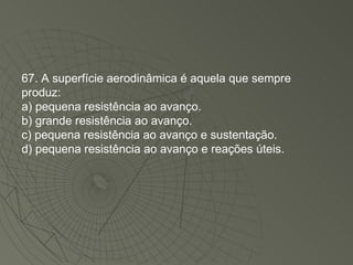 67. A superfície aerodinâmica é aquela que sempre produz: a) pequena resistência ao avanço. b) grande resistência ao avanço. c) pequena resistência ao avanço e sustentação. d) pequena resistência ao avanço e reações úteis. 