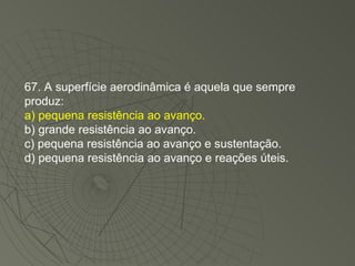 67. A superfície aerodinâmica é aquela que sempre produz: a) pequena resistência ao avanço. b) grande resistência ao avanço. c) pequena resistência ao avanço e sustentação. d) pequena resistência ao avanço e reações úteis. 