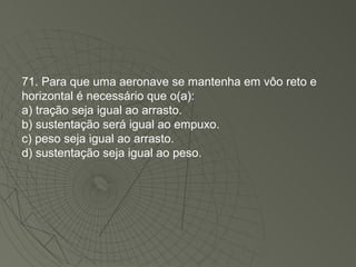 71. Para que uma aeronave se mantenha em vôo reto e horizontal é necessário que o(a): a) tração seja igual ao arrasto. b) sustentação será igual ao empuxo. c) peso seja igual ao arrasto. d) sustentação seja igual ao peso. 