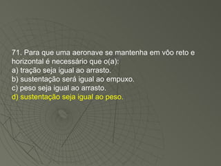 71. Para que uma aeronave se mantenha em vôo reto e horizontal é necessário que o(a): a) tração seja igual ao arrasto. b) sustentação será igual ao empuxo. c) peso seja igual ao arrasto. d) sustentação seja igual ao peso. 