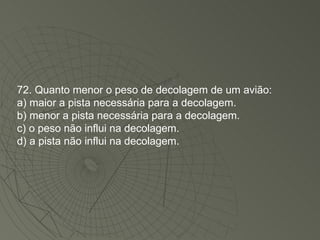 72. Quanto menor o peso de decolagem de um avião: a) maior a pista necessária para a decolagem. b) menor a pista necessária para a decolagem. c) o peso não influi na decolagem. d) a pista não influi na decolagem. 