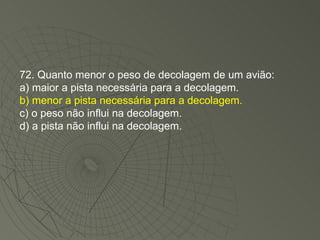 72. Quanto menor o peso de decolagem de um avião: a) maior a pista necessária para a decolagem. b) menor a pista necessária para a decolagem. c) o peso não influi na decolagem. d) a pista não influi na decolagem. 